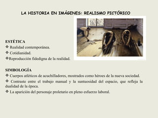 LA HISTORIA EN IMÁGENES: REALISMO PICTÓRICO
ESTÉTICA
 Realidad contemporánea.
 Cotidianidad.
Reproducción fidedigna de la realidad.
SIMBOLOGÍA
 Cuerpos atléticos de acuchilladores, mostrados como héroes de la nueva sociedad.
 Contraste entre el trabajo manual y la suntuosidad del espacio, que refleja la
dualidad de la época.
 La aparición del personaje proletario en pleno esfuerzo laboral.
 