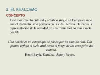 2. EL REALISMO
CONCEPTOCONCEPTO
Este movimiento cultural y artístico surgió en Europa cuando
aún el Romanticismo pervivía en la vida literaria. Defendía la
representación de la realidad de una forma fiel, lo más exacta
posible.
Una novela es un espejo que se pasea por un camino real. Tan
pronto refleja el cielo azul como el fango de los cenagales del
camino.
Henri Beyle, Stendhal: Rojo y Negro.
 