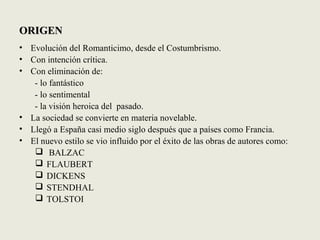 ORIGENORIGEN
• Evolución del Romanticimo, desde el Costumbrismo.
• Con intención crítica.
• Con eliminación de:
- lo fantástico
- lo sentimental
- la visión heroica del pasado.
• La sociedad se convierte en materia novelable.
• Llegó a España casi medio siglo después que a países como Francia.
• El nuevo estilo se vio influido por el éxito de las obras de autores como:
 BALZAC
 FLAUBERT
 DICKENS
 STENDHAL
 TOLSTOI
 