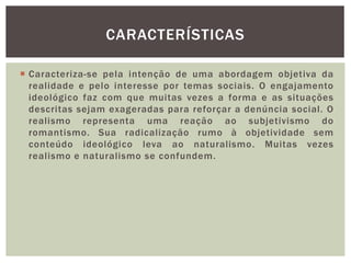  Caracteriza-se pela intenção de uma abordagem objetiva da
realidade e pelo interesse por temas sociais. O engajamento
ideológico faz com que muitas vezes a forma e as situações
descritas sejam exageradas para reforçar a denúncia social. O
realismo representa uma reação ao subjetivismo do
romantismo. Sua radicalização rumo à objetividade sem
conteúdo ideológico leva ao naturalismo. Muitas vezes
realismo e naturalismo se confundem.
CARACTERÍSTICAS
 