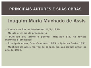 Joaquim Maria Machado de Assis
• Nasceu no Rio de Janeiro em 21/6/1839
• Mulato e vítima de preconceito
• Publicou seu primeiro poema intitulado Ela, na revista
Marmota Fluminense
• Principais obras, Dom Casmurro 1899 e Quincas Borba 1891
• Machado de Assis morreu de câncer, em sua cidade natal, no
ano de 1908.
PRINCIPAIS AUTORES E SUAS OBRAS
 
