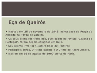 Eça de Queirós
• Nasceu em 25 de novembro de 1845, numa casa da Praça do
Almada na Póvoa de Varzim.
• Os seus primeiros trabalhos, publicados na revista "Gazeta de
Portugal", foram depois coligidos em livro.
• Seu último livro foi A Ilustre Casa de Ramires.
• Principais obras, O Primo Basílio e O Crime do Padre Amaro.
• Morreu em 16 de Agosto de 1900, perto de Paris.
 
