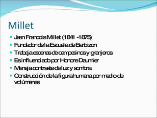 Millet Jean Francois Millet (1841 -1875) Fundador de la Escuela de Barbizon Trabaja escenas de campesinos y granjeros Es influenciado por Honore Daumier Maneja contraste de luz y sombra Construcción de la figura humana por medio de volúmenes 