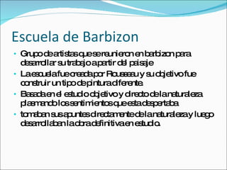 Escuela de Barbizon Grupo de artistas que se reunieron en barbizon para desarrollar su trabajo a partir del paisaje La escuela fue creada por Rousseau y su objetivo fue construir un tipo de pintura diferente. Basada en el estudio objetivo y directo de la naturaleza plasmando los sentimientos que esta despertaba tomaban sus apuntes directamente de la naturaleza y luego desarrollaban la obra definitiva en estudio. 