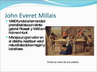 1840 funda la hermandad prerrafaelista con dante gabriel Rosseti y William holman Hunt Maneja un gran valor en el detalle, resalta el valor naturalista de la imagen y la belleza. John Everet Millais Cristo en casa de sus padres 