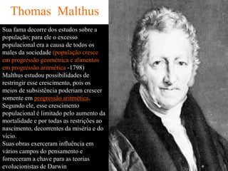 Thomas Malthus
Sua fama decorre dos estudos sobre a
população; para ele o excesso
populacional era a causa de todos os
males da sociedade (população cresce
em progressão geométrica e alimentos
em progressão aritmética -1798)
Malthus estudou possibilidades de
restringir esse crescimento, pois os
meios de subsistência poderiam crescer
somente em progressão aritmética.
Segundo ele, esse crescimento
populacional é limitado pelo aumento da
mortalidade e por todas as restrições ao
nascimento, decorrentes da miséria e do
vício.
Suas obras exerceram influência em
vários campos do pensamento e
forneceram a chave para as teorias
evolucionistas de Darwin
 