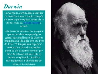 Darwin
Convenceu a comunidade científica
da ocorrência da evolução e propôs
uma teoria para explicar como ela se
 dá por meio da seleção natural e
              sexual.
 Esta teoria se desenvolveu no que é
   agora considerado o paradigma
 central para explicação de diversos
fenômenos na Biologia. Em seu livro
 de 1859, "A Origem das Espécies" ,
   introduziu a ideia de evolução a
  partir de um ancestral comum, por
   meio de seleção natural. Esta se
    tornou a explicação científica
   dominante para a diversidade de
          espécies na natureza.
 