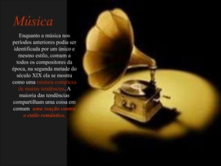 Música
   Enquanto a música nos
períodos anteriores podia ser
 identificada por um único e
   mesmo estilo, comum a
  todos os compositores da
época, na segunda metade do
  século XIX ela se mostra
como uma mistura complexa
   de muitas tendências. A
   maioria das tendências
compartilham uma coisa em
comum: uma reação contra
     o estilo romântico.
 