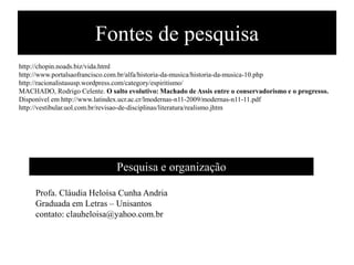 Fontes de pesquisa
http://chopin.noads.biz/vida.html
http://www.portalsaofrancisco.com.br/alfa/historia-da-musica/historia-da-musica-10.php
http://racionalistasusp.wordpress.com/category/espiritismo/
MACHADO, Rodrigo Celente. O salto evolutivo: Machado de Assis entre o conservadorismo e o progresso.
Disponível em http://www.latindex.ucr.ac.cr/lmodernas-n11-2009/modernas-n11-11.pdf
http://vestibular.uol.com.br/revisao-de-disciplinas/literatura/realismo.jhtm




                               Pesquisa e organização

     Profa. Cláudia Heloísa Cunha Andria
     Graduada em Letras – Unisantos
     contato: clauheloisa@yahoo.com.br
 