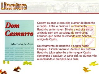 Literatura Correm os anos e com eles o amor de Bentinho e Capitu. Entre o namoro e o casamento, Bentinho se forma em Direito e estreita a sua amizade com um ex-colega de seminário, Escobar, que acaba se casando com Sancha, amiga de Capitu. Do casamento de Bentinho e Capitu nasce Ezequiel. Escobar morre e, durante seu enterro, Bentinho julga estranha a forma qual Capitu contempla o cadáver. A partir daí, os ciúmes vão aumentando e precipita-se a crise. 