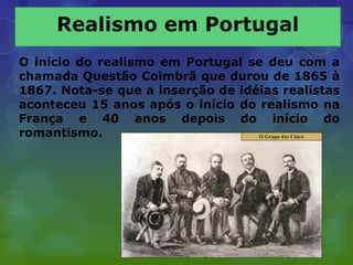 O início do realismo em Portugal se deu com a
chamada Questão Coimbrã que durou de 1865 à
1867. Nota-se que a inserção de idéias realistas
aconteceu 15 anos após o início do realismo na
França e 40 anos depois do início do
romantismo.
 