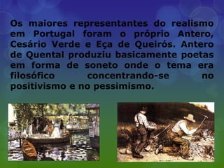 Os maiores representantes do realismo
em Portugal foram o próprio Antero,
Cesário Verde e Eça de Queirós. Antero
de Quental produziu basicamente poetas
em forma de soneto onde o tema era
filosófico     concentrando-se      no
positivismo e no pessimismo.
 