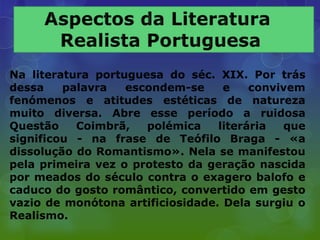 Na literatura portuguesa do séc. XIX. Por trás
dessa    palavra   escondem-se     e    convivem
fenómenos e atitudes estéticas de natureza
muito diversa. Abre esse período a ruidosa
Questão    Coimbrã,   polémica    literária  que
significou - na frase de Teófilo Braga - «a
dissolução do Romantismo». Nela se manifestou
pela primeira vez o protesto da geração nascida
por meados do século contra o exagero balofo e
caduco do gosto romântico, convertido em gesto
vazio de monótona artificiosidade. Dela surgiu o
Realismo.
 