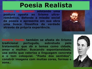 Antero de Quental: adotando uma
postura oposta ao lirismo ultra-
romântico, defende a missão social
da poesia e apresenta em sua obra
uma busca filosófica da verdade
através da própria experiência.



Cesário Verde: também se afasta do lirismo
tradicional   português,     sobretudo  pelo
tratamento que dá a temas como cidade,
amor e mulher. Buscando espontaneidade,
usa estilo que valoriza a linguagem concreta
e o tom coloquial. "Poeta dos sentidos",
constrói imagens com muitas cores, formas e
sons..
 