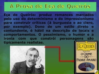 Eça de Queirós: produz romances marcados
pelo uso do determinismo e do impressionismo
para construir críticas (à burguesia e ao clero,
por exemplo). Dono de um estilo direto e
contundente, é hábil na descrição de locais e
comportamentos. O pessimismo, o humor e a
ironia com que constrói personagens são
tipicamente realistas.
 