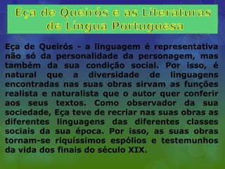 Eça de Queirós - a linguagem é representativa
não só da personalidade da personagem, mas
também da sua condição social. Por isso, é
natural que a diversidade de linguagens
encontradas nas suas obras sirvam as funções
realista e naturalista que o autor quer conferir
aos seus textos. Como observador da sua
sociedade, Eça teve de recriar nas suas obras as
diferentes linguagens das diferentes classes
sociais da sua época. Por isso, as suas obras
tornam-se riquíssimos espólios e testemunhos
da vida dos finais do século XIX.
 