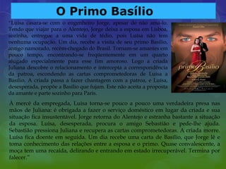 “Luísa casara-se com o engenheiro Jorge, apesar de não amá-lo.
Tendo que viajar para o Alentejo, Jorge deixa a esposa em Lisboa,
sozinha, entregue a uma vida de tédio, pois Luísa não tem
nenhuma ocupação. Um dia, recebe a visita de seu primo Basílio,
antigo namorado, recém-chegado do Brasil. Tornam-se amantes em
pouco tempo, encontrando-se freqüentemente em um quarto
alugado especialmente para esse fim amoroso. Logo a criada
Juliana descobre o relacionamento e intercepta a correspondência
da patroa, escondendo as cartas comprometedoras de Luísa a
Basílio. A criada passa a fazer chantagem com a patroa, e Luísa,
desesperada, propõe a Basílio que fujam. Este não aceita a proposta
da amante e parte sozinho para Paris.
À mercê da empregada, Luísa torna-se pouco a pouco uma verdadeira presa nas
mãos de Juliana: é obrigada a fazer o serviço doméstico em lugar da criada e sua
situação fica insustentável. Jorge retorna do Alentejo e estranha bastante a situação
da esposa. Luísa, desesperada, procura o amigo Sebastião e pede-lhe ajuda.
Sebastião pressiona Juliana e recupera as cartas comprometedoras. A criada morre.
Luísa fica doente em seguida. Um dia recebe uma carta de Basílio, que Jorge lê e
toma conhecimento das relações entre a esposa e o primo. Quase convalescente, a
moça tem uma recaída, delirando e entrando em estado irrecuperável. Termina por
falecer.”
 