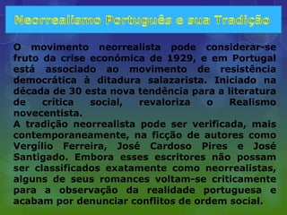 O movimento neorrealista pode considerar-se
fruto da crise económica de 1929, e em Portugal
está associado ao movimento de resistência
democrática à ditadura salazarista. Iniciado na
década de 30 esta nova tendência para a literatura
de    crítica  social,  revaloriza  o    Realismo
novecentista.
A tradição neorrealista pode ser verificada, mais
contemporaneamente, na ficção de autores como
Vergílio Ferreira, José Cardoso Pires e José
Santigado. Embora esses escritores não possam
ser classificados exatamente como neorrealistas,
alguns de seus romances voltam-se criticamente
para a observação da realidade portuguesa e
acabam por denunciar conflitos de ordem social.
 