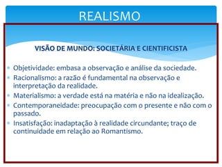 REALISMO 
VISÃO DE MUNDO: SOCIETÁRIA E CIENTIFICISTA 
 Objetividade: embasa a observação e análise da sociedade. 
 Racionalismo: a razão é fundamental na observação e 
interpretação da realidade. 
 Materialismo: a verdade está na matéria e não na idealização. 
 Contemporaneidade: preocupação com o presente e não com o 
passado. 
 Insatisfação: inadaptação à realidade circundante; traço de 
continuidade em relação ao Romantismo. 
 