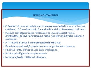 REALISMO: CONCEITOS 
 O Realismo fixa-se na realidade do homem em sociedade e seus problemas 
cotidianos. O foco de atenção é a realidade social, e não apenas o indivíduo. 
 Ruptura com alguns traços românticos: ao invés de subjetivismo, 
objetividade; ao invés de emoção, a razão, no lugar de indivíduo isolado, a 
sociedade . 
 A finalidade artística é a representação da realidade. 
 Detalhismo na descrição dos fatos e do comportamento humano. 
 Narrativa lenta, crônica da vida das personagens. 
 Análise psicológica do comportamento. 
 Incorporação do cotidiano à literatura. 
 