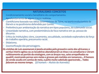 NATURALISMO: CONCEITOS 
 Condicionamento social e hereditário do comportamento. 
 Aprofundamento de alguns traços realistas. 
 Cientificismo baseado nas idéias deterministas de Taine, na teoria evolucionista de 
Darwin e no positivismo defendido por Comte. 
 Preferência por ambientação da narrativa em tipos populares, do submundo social. 
 Linearidade narrativa, com predominância do foco narrativo em 3a. pessoa do 
discurso. 
 Crítica às instituições: clero, casamento, sexualidade, sociedade exploradora da força 
do trabalho operário, preconceito racial. 
 Didatismo. 
 Zoomorfização das personagens. 
Os vizinhos de Luís assomaram à janela atraídos pelo grosseiro canto dos africanos; o 
cortiço inteiro agitou-se; as lavadeiras abandonaram as tinas e os coradouros e vieram 
ruidosamente ao portão da estalagem, com os braços nus, saias arrepolhadas no 
quadril, mostrando pernas sem meias e grossos pés metidos em tamancos... O homem 
da venda acudiu em camisa de meia, o peito muito cabeludo aparecendo... Todos 
falavam ao mesmo tempo. (O homem – Aluísio de Azevedo) 
 