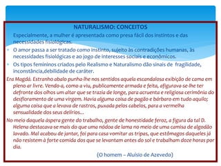 NATURALISMO: CONCEITOS 
 Especialmente, a mulher é apresentada como presa fácil dos instintos e das 
necessidades fisiológicas. 
 O amor passa a ser tratado como instinto, sujeito às contradições humanas, às 
necessidades fisiológicas e ao jogo de interesses sociais e econômicos. 
 Os tipos femininos criados pelo Realismo e Naturalismo dão sinais de fragilidade, 
inconstância,debilidade de caráter. 
Era Magdá. Estranho abalo punha-lhe nos sentidos aquela escandalosa exibição de cama em 
pleno ar livre. Vendo-a, como a viu, publicamente armada e feita, afigurava-se-lhe ter 
defronte dos olhos um altar que se trazia de longe, para acruenta e religiosa cerimônia do 
desfloramento de uma virgem. Havia alguma coisa de pagão e bárbaro em tudo aquilo; 
alguma coisa que a levava de rastros, puxada pelos cabelos, para a vermelha 
sensualidade dos seus delírios... 
No meio daquela áspera gente do trabalho, gente de honestidade feroz, a figura da tal D. 
Helena destacava-se mais do que uma nódoa de lama no meio de uma camisa de algodão 
lavado. Mal acabou de jantar, foi para casa vomitar as tripas, que estômagos daqueles já 
não resistem à forte comida dos que se levantam antes do sol e trabalham doze horas por 
dia. 
(O homem – Aluísio de Azevedo) 
