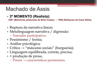 Machado de Assis
• 2º MOMENTO (Realista):
1881 (Memórias póstumas de Brás Cubas) → 1906 (Relíquias da Casa Velha)
• Ruptura da narrativa linear;
• Metalinguagem narrativa / digressão:
▫ Narrador participativo;
• Pessimismo / Ironia;
• Análise psicológica;
• Crítica → “máscaras sociais” (burguesia);
• Linguagem equilibrada, correta, precisa;
• + produção de prosa.
▫ Poesia → características parnasianas.
 