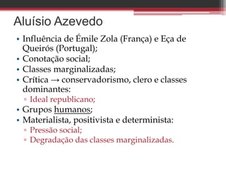 Aluísio Azevedo
• Influência de Émile Zola (França) e Eça de
Queirós (Portugal);
• Conotação social;
• Classes marginalizadas;
• Crítica → conservadorismo, clero e classes
dominantes:
▫ Ideal republicano;
• Grupos humanos;
• Materialista, positivista e determinista:
▫ Pressão social;
▫ Degradação das classes marginalizadas.
 