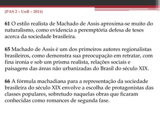 (PAS 2 – UnB – 2011)
61 O estilo realista de Machado de Assis aproxima-se muito do
naturalismo, como evidencia a peremptória defesa de teses
acerca da sociedade brasileira.
65 Machado de Assis é um dos primeiros autores regionalistas
brasileiros, como demonstra sua preocupação em retratar, com
fina ironia e sob um prisma realista, relações sociais e
paisagens das áreas não urbanizadas do Brasil do século XIX.
66 A fórmula machadiana para a representação da sociedade
brasileira do século XIX envolve a escolha de protagonistas das
classes populares, sobretudo naquelas obras que ficaram
conhecidas como romances de segunda fase.
 