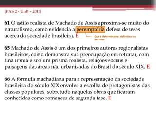 (PAS 2 – UnB – 2011)
61 O estilo realista de Machado de Assis aproxima-se muito do
naturalismo, como evidencia a peremptória defesa de teses
acerca da sociedade brasileira. E
65 Machado de Assis é um dos primeiros autores regionalistas
brasileiros, como demonstra sua preocupação em retratar, com
fina ironia e sob um prisma realista, relações sociais e
paisagens das áreas não urbanizadas do Brasil do século XIX. E
66 A fórmula machadiana para a representação da sociedade
brasileira do século XIX envolve a escolha de protagonistas das
classes populares, sobretudo naquelas obras que ficaram
conhecidas como romances de segunda fase. E
Que é determinante; definitiva ou
decisiva.
 