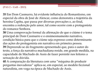 (PAS 2 – UnB – 2014)
Proprietário e estabelecido por sua conta, o rapaz atirou-se à
labutação ainda com mais ardor, possuindo-se de tal delírio de
enriquecer, que afrontava resignado as mais duras privações.
Dormia sobre o balcão da própria venda, em cima de uma esteira,
fazendo travesseiro de um saco de estopa cheio de palha. A comida
arranjava-lha, mediante quatrocentos réis por dia, uma quitandeira
sua vizinha, a Bertoleza, crioula trintona, escrava de um velho cego
residente em Juiz de Fora e amigada com um português que tinha
uma carroça de mão e fazia fretes na cidade.
Bertoleza também trabalhava forte; a sua quitanda era a mais
bem afreguesada do bairro. De manhã vendia angu, e à noite peixe
frito e iscas de fígado; pagava de jornal a seu dono vinte mil réis por
mês e, apesar disso, tinha de parte quase que o necessário para a
alforria. Um dia, porém, o seu homem, depois de correr meia légua
puxando uma carga superior às suas forças, caiu morto na rua, ao
lado da carroça, estrompado como uma besta.
 