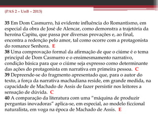 (PAS 2 – UnB – 2014)
32 No romance O Cortiço, o autor, ao apresentar a diversidade de
tipos humanos em convivência em um espaço social burguês,
propicia a reflexão sobre o processo de periferização das
grandes cidades brasileiras.
34 Na obra O Cortiço, Aluísio Azevedo expressa sua contestação
dos princípios do Naturalismo, ao criar, com visão romântica,
a personagem Bertoleza.
 