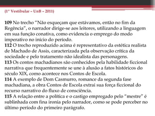 (PAS 2 – UnB – 2013)
35 Em Dom Casmurro, há evidente influência do Romantismo, em
especial da obra de José de Alencar, como demonstra a trajetória da
heroína Capitu, que passa por diversas provações e, ao final,
encontra a redenção pelo amor, tal como ocorre com a protagonista
do romance Senhora.
38 Uma comprovação formal da afirmação de que o ciúme é o tema
principal de Dom Casmurro e o ensimesmamento narrativo,
condição básica para que o ciúme seja expresso como determinante
das ações do protagonista em narrativa em primeira pessoa.
39 Depreende-se do fragmento apresentado que, para o autor do
texto, a força da narrativa machadiana reside, em grande medida, na
capacidade de Machado de Assis de fazer persistir nos leitores a
sensação de dúvida.
40 A comparação da literatura com uma “máquina de produzir
perguntas inovadoras” aplica-se, em especial, ao modelo ficcional
naturalista, em voga na época de Machado de Assis.
 