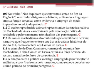 (PAS 2 – UnB – 2013)
35 Em Dom Casmurro, há evidente influência do Romantismo, em
especial da obra de José de Alencar, como demonstra a trajetória da
heroína Capitu, que passa por diversas provações e, ao final,
encontra a redenção pelo amor, tal como ocorre com a protagonista
do romance Senhora. E
38 Uma comprovação formal da afirmação de que o ciúme é o tema
principal de Dom Casmurro e o ensimesmamento narrativo,
condição básica para que o ciúme seja expresso como determinante
das ações do protagonista em narrativa em primeira pessoa. C
39 Depreende-se do fragmento apresentado que, para o autor do
texto, a força da narrativa machadiana reside, em grande medida, na
capacidade de Machado de Assis de fazer persistir nos leitores a
sensação de dúvida. C
40 A comparação da literatura com uma “máquina de produzir
perguntas inovadoras” aplica-se, em especial, ao modelo ficcional
naturalista, em voga na época de Machado de Assis. E
 