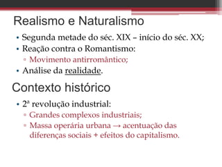 Realismo e Naturalismo
• Segunda metade do séc. XIX – início do séc. XX;
• Reação contra o Romantismo:
▫ Movimento antirromântico;
• Análise da realidade.
Contexto histórico
• 2ª revolução industrial:
▫ Grandes complexos industriais;
▫ Massa operária urbana → acentuação das
diferenças sociais + efeitos do capitalismo.
 