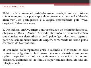 (PAS 2 – UnB – 2016)
16 No trecho apresentado, estabelece-se uma relação entre a música e
o temperamento dos povos que ela representa: a melancolia “dos de
além-mar”, os portugueses, e a alegria representada pela “viva
crepitação” dos brasileiros.
17 Ao indicar, em O Cortiço, a transformação de Jerônimo desde sua
chegada ao Brasil, Aluísio Azevedo abre mão do recurso literário
que consiste em determinar o perfil psicológico das personagens a
partir de seu ambiente físico de origem, comumente utilizado pelos
escritores do Naturalismo.
18 Por meio da comparação entre o fadinho e o chorado, os dois
primeiros parágrafos do texto constroem uma atmosfera em que se
opõem aspectos da cultura portuguesa e aspectos da cultura
brasileira, exaltando-se, ao final, a superioridade desta cultura em
relação àquela.
 