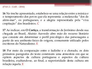 (PAS 2 – UnB – 2016)
16 No trecho apresentado, estabelece-se uma relação entre a música e
o temperamento dos povos que ela representa: a melancolia “dos de
além-mar”, os portugueses, e a alegria representada pela “viva
crepitação” dos brasileiros. C
17 Ao indicar, em O Cortiço, a transformação de Jerônimo desde sua
chegada ao Brasil, Aluísio Azevedo abre mão do recurso literário
que consiste em determinar o perfil psicológico das personagens a
partir de seu ambiente físico de origem, comumente utilizado pelos
escritores do Naturalismo. E
18 Por meio da comparação entre o fadinho e o chorado, os dois
primeiros parágrafos do texto constroem uma atmosfera em que se
opõem aspectos da cultura portuguesa e aspectos da cultura
brasileira, exaltando-se, ao final, a superioridade desta cultura em
relação àquela. E
 
