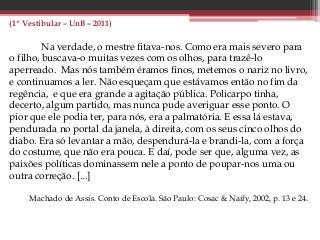 (1º Vestibular – UnB – 2011)
Na verdade, o mestre fitava-nos. Como era mais severo para
o filho, buscava-o muitas vezes com os olhos, para trazê-lo
aperreado. Mas nós também éramos finos, metemos o nariz no livro,
e continuamos a ler. Não esqueçam que estávamos então no fim da
regência, e que era grande a agitação pública. Policarpo tinha,
decerto, algum partido, mas nunca pude averiguar esse ponto. O
pior que ele podia ter, para nós, era a palmatória. E essa lá estava,
pendurada no portal da janela, à direita, com os seus cinco olhos do
diabo. Era só levantar a mão, despendurá-la e brandi-la, com a força
do costume, que não era pouca. E daí, pode ser que, alguma vez, as
paixões políticas dominassem nele a ponto de poupar-nos uma ou
outra correção. [...]
Machado de Assis. Conto de Escola. São Paulo: Cosac & Naify, 2002, p. 13 e 24.
 