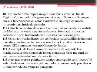(1º Vestibular – UnB – 2011)
109 No trecho “Não esqueçam que estávamos, então no fim da
Regência”, o narrador dirige-se aos leitores, utilizando a linguagem
em sua função conativa, como evidencia o emprego do modo
imperativo no início do período.
112 O trecho reproduzido acima é representativo da estética realista
de Machado de Assis, caracterizada pela observação crítica da
sociedade e pelo tratamento não idealista das personagens.
113 Os contos machadianos são conhecidos pela habilidade ficcional
narrativa que frequentemente se une à alusão a fatos históricos do
século XIX, como acontece nos Contos de Escola.
114 A exemplo de Dom Casmurro, romance da segunda fase
machadiana, a obra Contos de Escola extrai sua força ficcional do
recurso narrativo do fluxo de consciência.
115 A relação entre a política e o castigo empregado pelo “mestre” é
sublinhada com fina ironia pelo narrador, como se pode perceber no
último período do primeiro parágrafo.
 