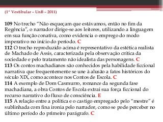 (1º Vestibular – UnB – 2011)
109 No trecho “Não esqueçam que estávamos, então no fim da
Regência”, o narrador dirige-se aos leitores, utilizando a linguagem
em sua função conativa, como evidencia o emprego do modo
imperativo no início do período. C
112 O trecho reproduzido acima é representativo da estética realista
de Machado de Assis, caracterizada pela observação crítica da
sociedade e pelo tratamento não idealista das personagens. C
113 Os contos machadianos são conhecidos pela habilidade ficcional
narrativa que frequentemente se une à alusão a fatos históricos do
século XIX, como acontece nos Contos de Escola. C
114 A exemplo de Dom Casmurro, romance da segunda fase
machadiana, a obra Contos de Escola extrai sua força ficcional do
recurso narrativo do fluxo de consciência. E
115 A relação entre a política e o castigo empregado pelo “mestre” é
sublinhada com fina ironia pelo narrador, como se pode perceber no
último período do primeiro parágrafo. C
 