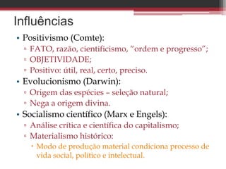 Influências
• Positivismo (Comte):
▫ FATO, razão, cientificismo, “ordem e progresso”;
▫ OBJETIVIDADE;
▫ Positivo: útil, real, certo, preciso.
• Evolucionismo (Darwin):
▫ Origem das espécies – seleção natural;
▫ Nega a origem divina.
• Socialismo científico (Marx e Engels):
▫ Análise crítica e científica do capitalismo;
▫ Materialismo histórico:
 Modo de produção material condiciona processo de
vida social, político e intelectual.
 