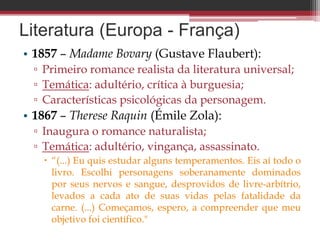 Literatura (Europa - França)
• 1857 – Madame Bovary (Gustave Flaubert):
▫ Primeiro romance realista da literatura universal;
▫ Temática: adultério, crítica à burguesia;
▫ Características psicológicas da personagem.
• 1867 – Therese Raquin (Émile Zola):
▫ Inaugura o romance naturalista;
▫ Temática: adultério, vingança, assassinato.
 “(...) Eu quis estudar alguns temperamentos. Eis aí todo o
livro. Escolhi personagens soberanamente dominados
por seus nervos e sangue, desprovidos de livre-arbítrio,
levados a cada ato de suas vidas pelas fatalidade da
carne. (...) Começamos, espero, a compreender que meu
objetivo foi científico."
 