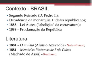 Contexto - BRASIL
• Segundo Reinado (D. Pedro II);
• Decadência da monarquia + ideais republicanos;
• 1888 – Lei Áurea (“abolição” da escravatura);
• 1889 – Proclamação da República
Literatura
• 1881 – O mulato (Aluísio Azevedo) - Naturalismo;
• 1881 – Memórias Póstumas de Brás Cubas
(Machado de Assis) - Realismo.
 