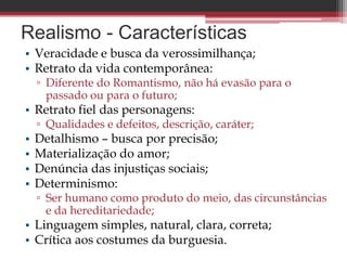 Realismo - Características
• Veracidade e busca da verossimilhança;
• Retrato da vida contemporânea:
▫ Diferente do Romantismo, não há evasão para o
passado ou para o futuro;
• Retrato fiel das personagens:
▫ Qualidades e defeitos, descrição, caráter;
• Detalhismo – busca por precisão;
• Materialização do amor;
• Denúncia das injustiças sociais;
• Determinismo:
▫ Ser humano como produto do meio, das circunstâncias
e da hereditariedade;
• Linguagem simples, natural, clara, correta;
• Crítica aos costumes da burguesia.
 