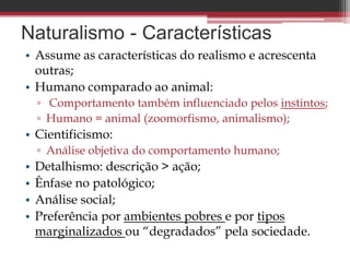 Naturalismo - Características
• Assume as características do realismo e acrescenta
outras;
• Humano comparado ao animal:
▫ Comportamento também influenciado pelos instintos;
▫ Humano = animal (zoomorfismo, animalismo);
• Cientificismo:
▫ Análise objetiva do comportamento humano;
• Detalhismo: descrição > ação;
• Ênfase no patológico;
• Análise social;
• Preferência por ambientes pobres e por tipos
marginalizados ou “degradados” pela sociedade.
 