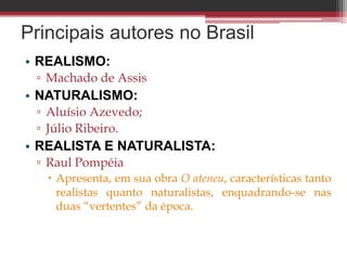 Principais autores no Brasil
• REALISMO:
▫ Machado de Assis
• NATURALISMO:
▫ Aluísio Azevedo;
▫ Júlio Ribeiro.
• REALISTA E NATURALISTA:
▫ Raul Pompéia
 Apresenta, em sua obra O ateneu, características tanto
realistas quanto naturalistas, enquadrando-se nas
duas “vertentes” da época.
 