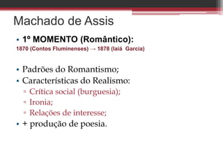 Machado de Assis
• 1º MOMENTO (Romântico):
1870 (Contos Fluminenses) → 1878 (Iaiá Garcia)
• Padrões do Romantismo;
• Características do Realismo:
▫ Crítica social (burguesia);
▫ Ironia;
▫ Relações de interesse;
• + produção de poesia.
 