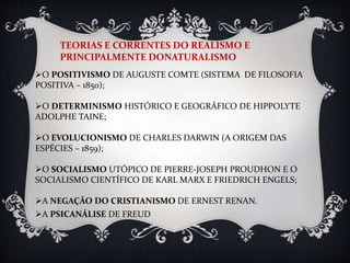 TEORIAS E CORRENTES DO REALISMO E
PRINCIPALMENTE DONATURALISMO
O POSITIVISMO DE AUGUSTE COMTE (SISTEMA DE FILOSOFIA
POSITIVA – 1850);
O DETERMINISMO HISTÓRICO E GEOGRÁFICO DE HIPPOLYTE
ADOLPHE TAINE;
O EVOLUCIONISMO DE CHARLES DARWIN (A ORIGEM DAS
ESPÉCIES – 1859);
O SOCIALISMO UTÓPICO DE PIERRE-JOSEPH PROUDHON E O
SOCIALISMO CIENTÍFICO DE KARL MARX E FRIEDRICH ENGELS;
A NEGAÇÃO DO CRISTIANISMO DE ERNEST RENAN.
A PSICANÁLISE DE FREUD
 
