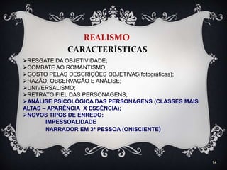 14
REALISMO
CARACTERÍSTICAS
RESGATE DA OBJETIVIDADE;
COMBATE AO ROMANTISMO;
GOSTO PELAS DESCRIÇÕES OBJETIVAS(fotográficas);
RAZÃO, OBSERVAÇÃO E ANÁLISE;
UNIVERSALISMO;
RETRATO FIEL DAS PERSONAGENS;
ANÁLISE PSICOLÓGICA DAS PERSONAGENS (CLASSES MAIS
ALTAS – APARÊNCIA X ESSÊNCIA);
NOVOS TIPOS DE ENREDO:
IMPESSOALIDADE
NARRADOR EM 3ª PESSOA (ONISCIENTE)
 