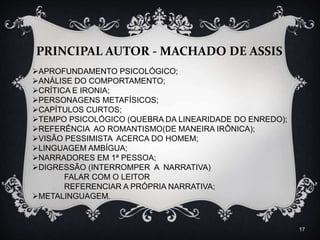 17
PRINCIPAL AUTOR - MACHADO DE ASSIS
APROFUNDAMENTO PSICOLÓGICO;
ANÁLISE DO COMPORTAMENTO;
CRÍTICA E IRONIA;
PERSONAGENS METAFÍSICOS;
CAPÍTULOS CURTOS;
TEMPO PSICOLÓGICO (QUEBRA DA LINEARIDADE DO ENREDO);
REFERÊNCIA AO ROMANTISMO(DE MANEIRA IRÔNICA);
VISÃO PESSIMISTA ACERCA DO HOMEM;
LINGUAGEM AMBÍGUA;
NARRADORES EM 1ª PESSOA;
DIGRESSÃO (INTERROMPER A NARRATIVA)
FALAR COM O LEITOR
REFERENCIAR A PRÓPRIA NARRATIVA;
METALINGUAGEM.
 